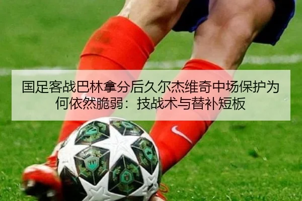国足客战巴林拿分后久尔杰维奇中场保护为何依然脆弱：技战术与替补短板